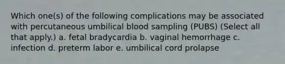 Which one(s) of the following complications may be associated with percutaneous umbilical blood sampling (PUBS) (Select all that apply.) a. fetal bradycardia b. vaginal hemorrhage c. infection d. preterm labor e. umbilical cord prolapse