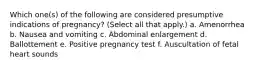 Which one(s) of the following are considered presumptive indications of pregnancy? (Select all that apply.) a. Amenorrhea b. Nausea and vomiting c. Abdominal enlargement d. Ballottement e. Positive pregnancy test f. Auscultation of fetal heart sounds