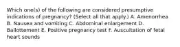 Which one(s) of the following are considered presumptive indications of pregnancy? (Select all that apply.) A. Amenorrhea B. Nausea and vomiting C. Abdominal enlargement D. Ballottement E. Positive pregnancy test F. Auscultation of fetal heart sounds