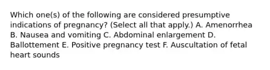 Which one(s) of the following are considered presumptive indications of pregnancy? (Select all that apply.) A. Amenorrhea B. Nausea and vomiting C. Abdominal enlargement D. Ballottement E. Positive pregnancy test F. Auscultation of fetal heart sounds