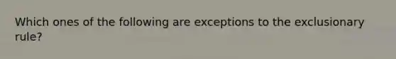 Which ones of the following are exceptions to the exclusionary rule?