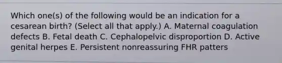 Which one(s) of the following would be an indication for a cesarean birth? (Select all that apply.) A. Maternal coagulation defects B. Fetal death C. Cephalopelvic disproportion D. Active genital herpes E. Persistent nonreassuring FHR patters