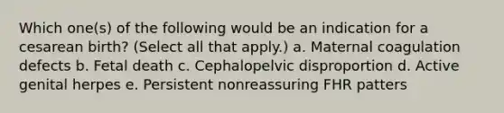 Which one(s) of the following would be an indication for a cesarean birth? (Select all that apply.) a. Maternal coagulation defects b. Fetal death c. Cephalopelvic disproportion d. Active genital herpes e. Persistent nonreassuring FHR patters