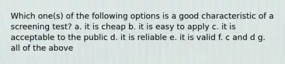 Which one(s) of the following options is a good characteristic of a screening test? a. it is cheap b. it is easy to apply c. it is acceptable to the public d. it is reliable e. it is valid f. c and d g. all of the above