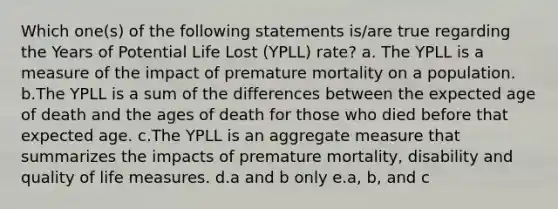 Which one(s) of the following statements is/are true regarding the Years of Potential Life Lost (YPLL) rate? a. The YPLL is a measure of the impact of premature mortality on a population. b.The YPLL is a sum of the differences between the expected age of death and the ages of death for those who died before that expected age. c.The YPLL is an aggregate measure that summarizes the impacts of premature mortality, disability and quality of life measures. d.a and b only e.a, b, and c