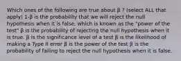 Which ones of the following are true about β ? (select ALL that apply) 1-β is the probability that we will reject the null hypothesis when it is false, which is known as the "power of the test" β is the probability of rejecting the null hypothesis when it is true. β is the significance level of a test β is the likelihood of making a Type II error β is the power of the test β is the probability of failing to reject the null hypothesis when it is false.