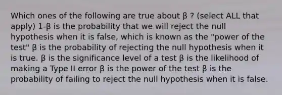 Which ones of the following are true about β ? (select ALL that apply) 1-β is the probability that we will reject the null hypothesis when it is false, which is known as the "power of the test" β is the probability of rejecting the null hypothesis when it is true. β is the significance level of a test β is the likelihood of making a Type II error β is the power of the test β is the probability of failing to reject the null hypothesis when it is false.