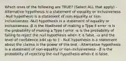 Which ones of the following are TRUE? (Select ALL that apply) -Alternative hypothesis is a statement of equality or inclusiveness -Null hypothesis is a statement of non-equality or non-inclusiveness -Null hypothesis is a statement of equality or inclusiveness -β is the likelihood of making a Type II error -α is the probability of making a Type I error -α is the probability of failing to reject the null hypothesis when it is false. -α and the level of confidence add up to 1 - Null hypothesis is a statement about the claimα is the power of the test - Alternative hypothesis is a statement of non-equality or non-inclusiveness - β is the probability of rejecting the null hypothesis when it is false.