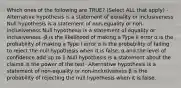 Which ones of the following are TRUE? (Select ALL that apply) -Alternative hypothesis is a statement of equality or inclusiveness Null hypothesis is a statement of non-equality or non-inclusiveness Null hypothesis is a statement of equality or inclusiveness -β is the likelihood of making a Type II error α is the probability of making a Type I error α is the probability of failing to reject the null hypothesis when it is false. α and the level of confidence add up to 1 Null hypothesis is a statement about the claimα is the power of the test- Alternative hypothesis is a statement of non-equality or non-inclusiveness β is the probability of rejecting the null hypothesis when it is false.