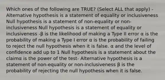 Which ones of the following are TRUE? (Select ALL that apply) -Alternative hypothesis is a statement of equality or inclusiveness Null hypothesis is a statement of non-equality or non-inclusiveness Null hypothesis is a statement of equality or inclusiveness -β is the likelihood of making a Type II error α is the probability of making a Type I error α is the probability of failing to reject the null hypothesis when it is false. α and the level of confidence add up to 1 Null hypothesis is a statement about the claimα is the power of the test- Alternative hypothesis is a statement of non-equality or non-inclusiveness β is the probability of rejecting the null hypothesis when it is false.