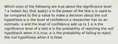 Which ones of the following are true about the significance level ? a (select ALL that apply) α is the power of the test α is used to be compared to the p value to make a decision about the null hypothesis α is the level of confidence a researcher has on an estimate. α and the level of confidence add up to 1 α is the significance level of a test α is the probability of rejecting the null hypothesis when it is true. α is the probability of failing to reject the null hypothesis when it is false.