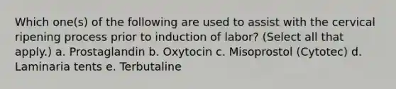 Which one(s) of the following are used to assist with the cervical ripening process prior to induction of labor? (Select all that apply.) a. Prostaglandin b. Oxytocin c. Misoprostol (Cytotec) d. Laminaria tents e. Terbutaline