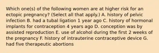 Which one(s) of the following women are at higher risk for an ectopic pregnancy? (Select all that apply.) A. history of pelvic infection B. had a tubal ligation 1 year ago C. history of hormonal implants for contraception 4 years ago D. conception was by assisted reproduction E. use of alcohol during the first 2 weeks of the pregnancy F. history of intrauterine contraceptive device G. had five therapeutic abortions