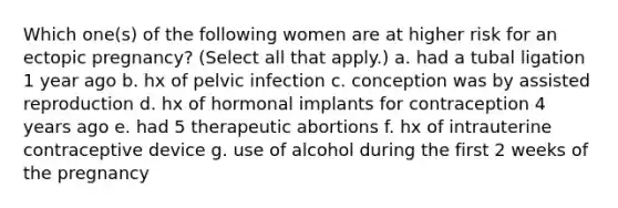 Which one(s) of the following women are at higher risk for an ectopic pregnancy? (Select all that apply.) a. had a tubal ligation 1 year ago b. hx of pelvic infection c. conception was by assisted reproduction d. hx of hormonal implants for contraception 4 years ago e. had 5 therapeutic abortions f. hx of intrauterine contraceptive device g. use of alcohol during the first 2 weeks of the pregnancy