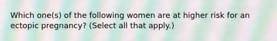 Which one(s) of the following women are at higher risk for an ectopic pregnancy? (Select all that apply.)