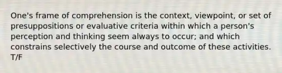 One's frame of comprehension is the context, viewpoint, or set of presuppositions or evaluative criteria within which a person's perception and thinking seem always to occur; and which constrains selectively the course and outcome of these activities. T/F