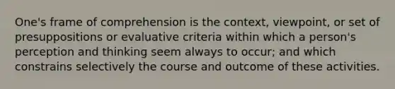 One's frame of comprehension is the context, viewpoint, or set of presuppositions or evaluative criteria within which a person's perception and thinking seem always to occur; and which constrains selectively the course and outcome of these activities.