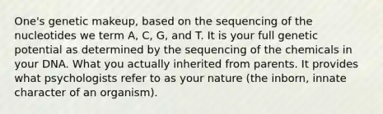 One's genetic makeup, based on the sequencing of the nucleotides we term A, C, G, and T. It is your full genetic potential as determined by the sequencing of the chemicals in your DNA. What you actually inherited from parents. It provides what psychologists refer to as your nature (the inborn, innate character of an organism).