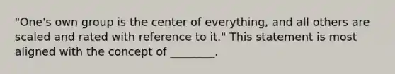 "One's own group is the center of everything, and all others are scaled and rated with reference to it." This statement is most aligned with the concept of ________.