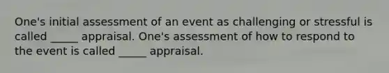 One's initial assessment of an event as challenging or stressful is called _____ appraisal. One's assessment of how to respond to the event is called _____ appraisal.