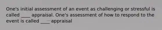 One's initial assessment of an event as challenging or stressful is called ____ appraisal. One's assessment of how to respond to the event is called ____ appraisal