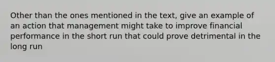 Other than the ones mentioned in the text, give an example of an action that management might take to improve financial performance in the short run that could prove detrimental in the long run