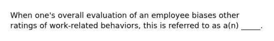 When one's overall evaluation of an employee biases other ratings of work-related behaviors, this is referred to as a(n) _____.