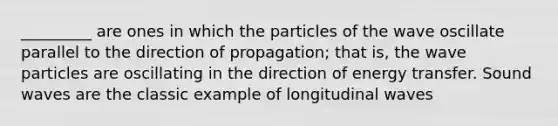 _________ are ones in which the particles of the wave oscillate parallel to the direction of propagation; that is, the wave particles are oscillating in the direction of energy transfer. Sound waves are the classic example of longitudinal waves