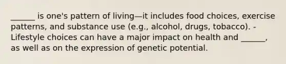 ______ is one's pattern of living—it includes food choices, exercise patterns, and substance use (e.g., alcohol, drugs, tobacco). - Lifestyle choices can have a major impact on health and ______, as well as on the expression of genetic potential.