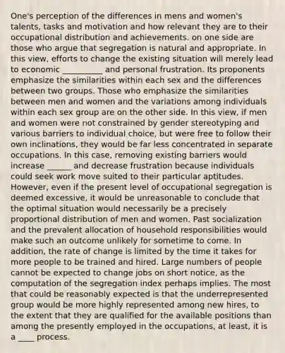 One's perception of the differences in mens and women's talents, tasks and motivation and how relevant they are to their occupational distribution and achievements. on one side are those who argue that segregation is natural and appropriate. In this view, efforts to change the existing situation will merely lead to economic __________ and personal frustration. Its proponents emphasize the similarities within each sex and the differences between two groups. Those who emphasize the similarities between men and women and the variations among individuals within each sex group are on the other side. In this view, if men and women were not constrained by gender stereotyping and various barriers to individual choice, but were free to follow their own inclinations, they would be far less concentrated in separate occupations. In this case, removing existing barriers would increase ______ and decrease frustration because individuals could seek work move suited to their particular aptitudes. However, even if the present level of occupational segregation is deemed excessive, it would be unreasonable to conclude that the optimal situation would necessarily be a precisely proportional distribution of men and women. Past socialization and the prevalent allocation of household responsibilities would make such an outcome unlikely for sometime to come. In addition, the rate of change is limited by the time it takes for more people to be trained and hired. Large numbers of people cannot be expected to change jobs on short notice, as the computation of the segregation index perhaps implies. The most that could be reasonably expected is that the underrepresented group would be more highly represented among new hires, to the extent that they are qualified for the available positions than among the presently employed in the occupations, at least, it is a ____ process.