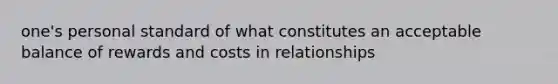 one's personal standard of what constitutes an acceptable balance of rewards and costs in relationships