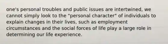 one's personal troubles and public issues are intertwined, we cannot simply look to the "personal character" of individuals to explain changes in their lives, such as employment circumstances and the social forces of life play a large role in determining our life experience.