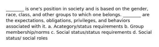 ________ is one's position in society and is based on the gender, race, class, and other groups to which one belongs. ________ are the expectations, obligations, privileges, and behaviors associated with it. a. Acategory/status requirements b. Group membership/norms c. Social status/status requirements d. Social status/ social roles