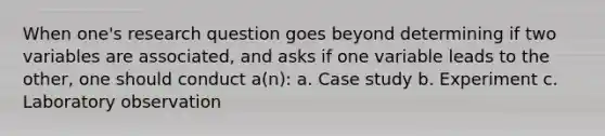 When one's research question goes beyond determining if two variables are associated, and asks if one variable leads to the other, one should conduct a(n): a. Case study b. Experiment c. Laboratory observation