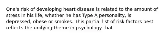 One's risk of developing heart disease is related to the amount of stress in his life, whether he has Type A personality, is depressed, obese or smokes. This partial list of risk factors best reflects the unifying theme in psychology that