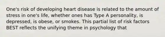 One's risk of developing heart disease is related to the amount of stress in one's life, whether ones has Type A personality, is depressed, is obese, or smokes. This partial list of risk factors BEST reflects the unifying theme in psychology that