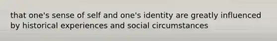 that one's sense of self and one's identity are greatly influenced by historical experiences and social circumstances