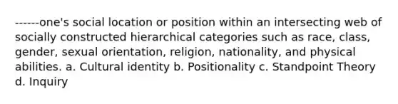 ------one's social location or position within an intersecting web of socially constructed hierarchical categories such as race, class, gender, sexual orientation, religion, nationality, and physical abilities. a. Cultural identity b. Positionality c. Standpoint Theory d. Inquiry