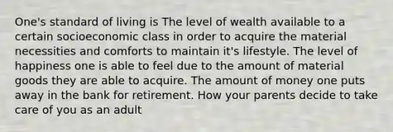 One's standard of living is The level of wealth available to a certain socioeconomic class in order to acquire the material necessities and comforts to maintain it's lifestyle. The level of happiness one is able to feel due to the amount of material goods they are able to acquire. The amount of money one puts away in the bank for retirement. How your parents decide to take care of you as an adult