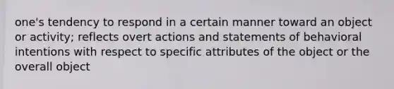 one's tendency to respond in a certain manner toward an object or activity; reflects overt actions and statements of behavioral intentions with respect to specific attributes of the object or the overall object