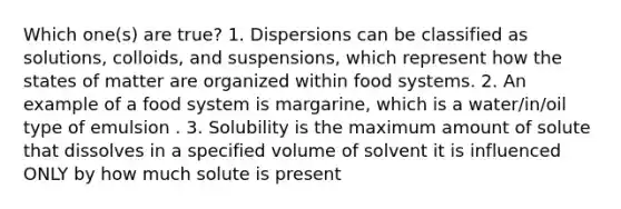 Which one(s) are true? 1. Dispersions can be classified as solutions, colloids, and suspensions, which represent how the states of matter are organized within food systems. 2. An example of a food system is margarine, which is a water/in/oil type of emulsion . 3. Solubility is the maximum amount of solute that dissolves in a specified volume of solvent it is influenced ONLY by how much solute is present