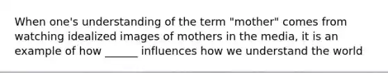 When one's understanding of the term "mother" comes from watching idealized images of mothers in the media, it is an example of how ______ influences how we understand the world