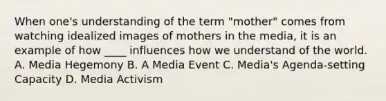 When one's understanding of the term "mother" comes from watching idealized images of mothers in the media, it is an example of how ____ influences how we understand of the world. A. Media Hegemony B. A Media Event C. Media's Agenda-setting Capacity D. Media Activism