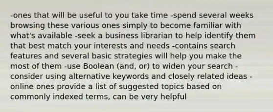 -ones that will be useful to you take time -spend several weeks browsing these various ones simply to become familiar with what's available -seek a business librarian to help identify them that best match your interests and needs -contains search features and several basic strategies will help you make the most of them -use Boolean (and, or) to widen your search -consider using alternative keywords and closely related ideas -online ones provide a list of suggested topics based on commonly indexed terms, can be very helpful