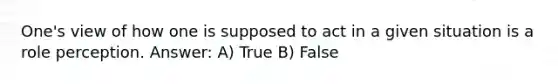 One's view of how one is supposed to act in a given situation is a role perception. Answer: A) True B) False