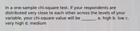 In a one-sample chi-square test, if your respondents are distributed very close to each other across the levels of your variable, your chi-square value will be _______. a. high b. low c. very high d. medium