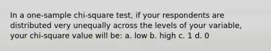 In a one-sample chi-square test, if your respondents are distributed very unequally across the levels of your variable, your chi-square value will be: a. low b. high c. 1 d. 0