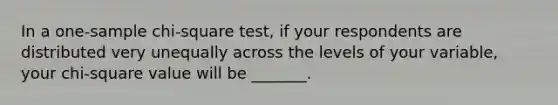 In a one-sample chi-square test, if your respondents are distributed very unequally across the levels of your variable, your chi-square value will be _______.