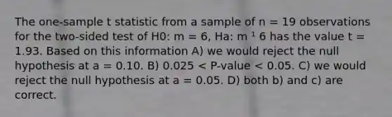 The one-sample t statistic from a sample of n = 19 observations for the two-sided test of H0: m = 6, Ha: m ¹ 6 has the value t = 1.93. Based on this information A) we would reject the null hypothesis at a = 0.10. B) 0.025 < P-value < 0.05. C) we would reject the null hypothesis at a = 0.05. D) both b) and c) are correct.