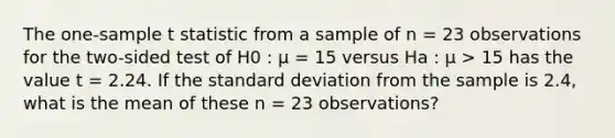 The one-sample t statistic from a sample of n = 23 observations for the two-sided test of H0 : µ = 15 versus Ha : µ > 15 has the value t = 2.24. If the standard deviation from the sample is 2.4, what is the mean of these n = 23 observations?